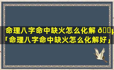 命理八字命中缺火怎么化解 🌵 「命理八字命中缺火怎么化解好」